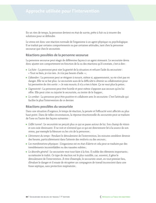 34 | Secourisme en milieu de travail | 7e
édition
En un rien de temps, la personne devient en état de survie, prête à fuir ou à trouver des
solutions pour se défendre.
Le stress est donc une réaction normale de l’organisme à un agent physique ou psychologique.
Il se traduit par certains comportements ou par certaines attitudes, tant chez la personne
secourue que chez le secouriste.
Réactions possibles de la personne secourue
La personne secourue peut réagir de différentes façons à un agent stressant. Le secouriste devra
donc ajuster son comportement en fonction de la ou des réactions qu’il constate, c’est-à-dire :
	 La fuite : La personne peut nier la gravité de la situation et refuser l’aide du secouriste :
« Tout va bien, je n’ai rien. Je n’ai pas besoin d’aide. » ;
	 L’abandon : La personne peut se résigner à mourir, même si, apparemment, sa vie n’est pas en
danger. Elle ne se bat plus. Le secouriste aura de la difficulté à obtenir sa collaboration pour
lui permettre de s’en sortir : « Je vais mourir, il n’y a rien à faire. Ça ne vaut plus la peine ;
	 L’agressivité : La personne peut être hostile et peut même s’opposer aux secours qu’on lui
offre. Elle peut crier ou injurier le secouriste, ou tenter de le frapper ;
	 Le combat : La personne peut être positive et collaborer avec le secouriste. C’est l’attitude qui
facilite le plus l’intervention de ce dernier.
Réactions possibles du secouriste
Dans une situation d’urgence, le temps de réaction, la pensée et l’efficacité sont affectés au plus
haut point. Dans de telles circonstances, la réponse émotionnelle du secouriste peut se traduire
de l’une ou l’autre des façons suivantes :
	 L’effet tunnel : Le secouriste ne perçoit plus ce qui se passe autour de lui. Son champ de vision
et son ouïe diminuent. Il ne voit et n’entend que ce qui est directement lié à la source de son
stress, par exemple la blessure ou les cris de la personne ;
	 L’étirement du temps : Pendant le déroulement de l’intervention, les minutes semblent devenir
des heures, particulièrement dans l’attente des renforts ou des secours ;
	 Les manifestations physiques : L’organisme est en état d’alerte et cela peut se traduire par des
tremblements incontrôlables ou des nausées subites ;
	 Le désordre général : Le secouriste veut tout faire à la fois. Il oublie des éléments importants ;
sa mémoire le trahit. Ce type de réaction est le plus nuisible, car, souvent, il gêne le
déroulement de l’intervention. À titre d’exemple, le secouriste omet, en tout premier lieu,
d’évaluer le danger et il essaie de récupérer un compagnon de travail inconscient dans une
fosse septique, sans protection respiratoire ;
Approche utilisée pour l’intervention
	 Retour à la Table des matières
 