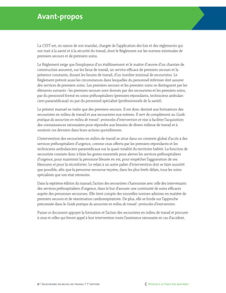 2 | Secourisme en milieu de travail | 7e
édition
Avant-propos
La CSST est, en raison de son mandat, chargée de l’application des lois et des règlements qui
ont trait à la santé et à la sécurité du travail, dont le Règlement sur les normes minimales de
premiers secours et de premiers soins.
Le Règlement exige que l’employeur d’un établissement et le maître d’œuvre d’un chantier de
construction assurent, sur les lieux de travail, un service efficace de premiers secours et la
présence constante, durant les heures de travail, d’un nombre minimal de secouristes. Le
Règlement prévoit aussi les circonstances dans lesquelles du personnel infirmier doit assurer
des services de premiers soins. Les premiers secours et les premiers soins se distinguent par les
éléments suivants : les premiers secours sont donnés par des secouristes et les premiers soins,
par du personnel formé en soins préhospitaliers (premiers répondants, techniciens ambulan-
ciers paramédicaux) ou par du personnel spécialisé (professionnels de la santé).
Le présent manuel ne traite que des premiers secours. Il est donc destiné aux formateurs des
secouristes en milieu de travail et aux secouristes eux-mêmes. Il sert de complément au Guide
pratique du secouriste en milieu de travail : protocoles d’intervention et vise à faciliter l’acquisition
des connaissances nécessaires pour répondre aux besoins de divers milieux de travail et à
soutenir ces derniers dans leurs actions quotidiennes.
L’intervention des secouristes en milieu de travail se situe dans un contexte global d’accès à des
services préhospitaliers d’urgence, comme ceux offerts par les premiers répondants et les
techniciens ambulanciers paramédicaux sur la quasi-totalité du territoire habité. La fonction de
secouriste consiste donc à faire les gestes essentiels pour alerter les services préhospitaliers
d’urgence, pour maintenir la personne blessée en vie, pour empêcher l’aggravation de ses
blessures et pour la réconforter. Le relais à un autre palier d’intervention doit se faire aussitôt
que possible, afin que la personne secourue reçoive, dans les plus brefs délais, tous les soins
spécialisés que son état nécessite.
Dans la septième édition du manuel, l’action des secouristes s’harmonise avec celle des intervenants
des services préhospitaliers d’urgence, dans le but d’assurer une continuité de soins efficaces
auprès des personnes secourues. Elle tient compte des nouvelles normes admises en matière de
premiers secours et de réanimation cardiorespiratoire. De plus, elle se fonde sur l’approche
préconisée dans le Guide pratique du secouriste en milieu de travail : protocoles d’intervention.
Puisse ce document appuyer la formation et l’action des secouristes en milieu de travail et procurer
à ceux et celles qui feront appel à leur intervention toute l’assistance nécessaire en cas d’accident.
	 Retour à la Table des matières
 