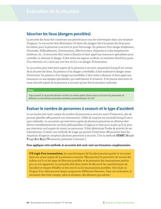 42 | Secourisme en milieu de travail | 7e
édition
Sécuriser les lieux (dangers possibles)
La sécurité des lieux doit constituer une priorité pour tous les intervenants dans une situation
d’urgence. Le secouriste doit déterminer s’il existe des dangers liés à la nature des lieux pour
lui-même, pour la personne à secourir et pour l’entourage. En présence d’un danger d’explosion,
d’incendie, d’effondrement, d’intoxication, d’électrocution, d’exposition à des températures
extrêmes, etc., le secouriste doit rester à distance et faire appel aux ressources spécialisées pour
contrôler ou éliminer le danger. Il doit éviter les espaces confinés ou restreints (fond d’un puits,
d’un réservoir, etc.) ainsi que tout lieu où il y a un danger d’intoxication.
Le secouriste peut intervenir auprès de la personne à secourir uniquement lorsqu’il est certain
de la sécurité des lieux. En présence d’un danger contrôlable, il doit maîtriser le danger avant
d’intervenir. En présence d’un danger incontrôlable, il doit rester à distance et faire appel aux
ressources ou aux équipes spécialisées, qui maîtriseront la situation. Il ne pourra intervenir en
toute sécurité auprès de la personne à secourir qu’une fois la situation maîtrisée.
Évaluer le nombre de personnes à secourir et le type d’accident
Le secouriste doit tenir compte du nombre de personnes à secourir avant d’intervenir, afin de
pouvoir planifier efficacement son intervention. L’effet de surprise est amoindri lorsqu’il sait à
quoi s’attendre. Le secouriste qui intervient auprès de plusieurs personnes en détresse doit
alerter immédiatement les services préhospitaliers d’urgence et tenir pour acquis qu’il ne peut
pas intervenir seul auprès de toutes ces personnes. Il doit déterminer l’ordre de priorité de ses
interventions. Il existe une méthode de triage qui permet d’intervenir efficacement dans les
situations d’urgence comptant plusieurs personnes à secourir. C’est la méthode START (Simple
Triage And Rapid Treatment), présentée à l’annexe 1.
Pour appliquer cette méthode, le secouriste doit avoir suivi une formation complémentaire.
S’il s’agit d’un traumatisme, les caractéristiques de l’accident peuvent guider le secouriste
dans son action auprès de la personne à secourir. Elles peuvent lui permettre de trouver des
indices sur le ou les types de blessures possibles et de pressentir des traumatismes parfois
peu ou non apparents. Le secouriste doit donc tenter de découvrir les caractéristiques de
l’accident et essayer d’établir un lien avec le ou les traumatismes possibles. Une chute ou
l’impact d’un objet peuvent laisser soupçonner différentes blessures. Dans son évaluation, le
secouriste doit tenir compte, selon la situation, des éléments qui suivent :
Note
Trop souvent, le secouriste devient victime lui-même avant d’avoir réussi à secourir les personnes en
détresse. La sécurité du secouriste constitue une priorité pour la CSST.
Évaluation de la situation
	 Retour à la Table des matières
 