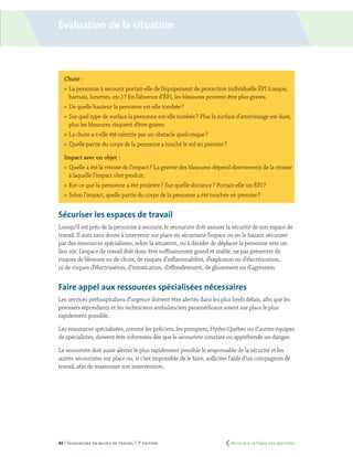 43 | Secourisme en milieu de travail | 7e
édition
Chute :
	La personne à secourir portait-elle de l’équipement de protection individuelle ÉPI (casque,
harnais, lunettes, etc.) ? En l’absence d’ÉPI, les blessures peuvent être plus graves.
	De quelle hauteur la personne est-elle tombée ?
	Sur quel type de surface la personne est-elle tombée ? Plus la surface d’atterrissage est dure,
plus les blessures risquent d’être graves.
	La chute a-t-elle été ralentie par un obstacle quelconque ?
	Quelle partie du corps de la personne a touché le sol en premier ?
Impact avec un objet :
	Quelle a été la vitesse de l’impact ? La gravité des blessures dépend directement de la vitesse
à laquelle l’impact s’est produit.
	Est-ce que la personne a été projetée ? Sur quelle distance ? Portait-elle un ÉPI ?
	Selon l’impact, quelle partie du corps de la personne a été touchée en premier ?
Sécuriser les espaces de travail
Lorsqu’il est près de la personne à secourir, le secouriste doit assurer la sécurité de son espace de
travail. Il aura sans doute à intervenir sur place en sécurisant l’espace ou en le faisant sécuriser
par des ressources spécialisées, selon la situation, ou à décider de déplacer la personne vers un
lieu sûr. L’espace de travail doit donc être suffisamment grand et stable, ne pas présenter de
risques de blessure ou de chute, de risques d’inflammabilité, d’explosion ou d’électrocution,
ni de risques d’électrisation, d’intoxication, d’effondrement, de glissement ou d’agression.
Faire appel aux ressources spécialisées nécessaires
Les services préhospitaliers d’urgence doivent être alertés dans les plus brefs délais, afin que les
premiers répondants et les techniciens ambulanciers paramédicaux soient sur place le plus
rapidement possible.
Les ressources spécialisées, comme les policiers, les pompiers, Hydro-Québec ou d’autres équipes
de spécialistes, doivent être informées dès que le secouriste constate ou appréhende un danger.
Le secouriste doit aussi alerter le plus rapidement possible le responsable de la sécurité et les
autres secouristes sur place ou, si c’est impossible de le faire, solliciter l’aide d’un compagnon de
travail, afin de maximiser son intervention.
Évaluation de la situation
	 Retour à la Table des matières
 