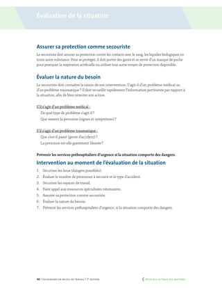 44 | Secourisme en milieu de travail | 7e
édition
Assurer sa protection comme secouriste
Le secouriste doit assurer sa protection contre les contacts avec le sang, les liquides biologiques ou
toute autre substance. Pour se protéger, il doit porter des gants et se servir d’un masque de poche
pour pratiquer la respiration artificielle ou utiliser tout autre moyen de protection disponible.
Évaluer la nature du besoin
Le secouriste doit connaître la raison de son intervention. S’agit-il d’un problème médical ou
d’un problème traumatique ? Il doit recueillir rapidement l’information pertinente par rapport à
la situation, afin de bien orienter son action.
S’il s’agit d’un problème médical :
De quel type de problème s’agit-il ?
Que ressent la personne (signes et symptômes) ?
S’il s’agit d’un problème traumatique :
Que s’est-il passé (genre d’accident) ?
La personne est-elle gravement blessée ?
Prévenir les services préhospitaliers d’urgence si la situation comporte des dangers.
Intervention au moment de l’évaluation de la situation
1.	 Sécuriser les lieux (dangers possibles).
2.	 Évaluer le nombre de personnes à secourir et le type d’accident.
3.	 Sécuriser les espaces de travail.
4.	 Faire appel aux ressources spécialisées nécessaires.
5.	 Assurer sa protection comme secouriste.
6.	 Évaluer la nature du besoin.
7.	 Prévenir les services préhospitaliers d’urgence, si la situation comporte des dangers.
Évaluation de la situation
	 Retour à la Table des matières
 