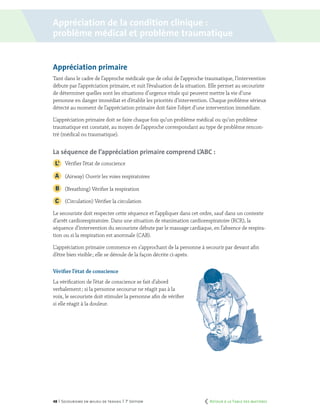 48 | Secourisme en milieu de travail | 7e
édition
Appréciation primaire
Tant dans le cadre de l’approche médicale que de celui de l’approche traumatique, l’intervention
débute par l’appréciation primaire, et suit l’évaluation de la situation. Elle permet au secouriste
de déterminer quelles sont les situations d’urgence vitale qui peuvent mettre la vie d’une
personne en danger immédiat et d’établir les priorités d’intervention. Chaque problème sérieux
détecté au moment de l’appréciation primaire doit faire l’objet d’une intervention immédiate.
L’appréciation primaire doit se faire chaque fois qu’un problème médical ou qu’un problème
traumatique est constaté, au moyen de l’approche correspondant au type de problème rencon-
tré (médical ou traumatique).
La séquence de l’appréciation primaire comprend L’ABC :
	 Vérifier l’état de conscience
	 (Airway) Ouvrir les voies respiratoires
	 (Breathing) Vérifier la respiration
	 (Circulation) Vérifier la circulation
Le secouriste doit respecter cette séquence et l’appliquer dans cet ordre, sauf dans un contexte
d’arrêt cardiorespiratoire. Dans une situation de réanimation cardiorespiratoire (RCR), la
séquence d’intervention du secouriste débute par le massage cardiaque, en l’absence de respira-
tion ou si la respiration est anormale (CAB).
L’appréciation primaire commence en s’approchant de la personne à secourir par devant afin
d’être bien visible ; elle se déroule de la façon décrite ci-après.
Vérifier l’état de conscience
La vérification de l’état de conscience se fait d’abord
verbalement ; si la personne secourue ne réagit pas à la
voix, le secouriste doit stimuler la personne afin de vérifier
si elle réagit à la douleur.
Appréciation de la condition clinique :
problème médical et problème traumatique
	 Retour à la Table des matières
 