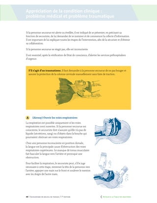 49 | Secourisme en milieu de travail | 7e
édition
Si la personne secourue est alerte ou éveillée, il est indiqué de se présenter, en précisant sa
fonction de secouriste, de lui demander de se nommer et de commencer la collecte d’information.
Il est important de lui expliquer toutes les étapes de l’intervention, afin de la sécuriser et d’obtenir
sa collaboration.
Si la personne secourue ne réagit pas, elle est inconsciente.
Il est essentiel, après la vérification de l’état de conscience, d’alerter les services préhospitaliers
d’urgence.
S’il s’agit d’un traumatisme, il faut demander à la personne secourue de ne pas bouger et
assurer la protection de la colonne cervicale manuellement sans faire de traction.
	
	 (Airway) Ouvrir les voies respiratoires
La respiration est possible uniquement si les voies
respiratoires sont ouvertes. Si la personne secourue est
consciente, le secouriste doit s’assurer qu’elle n’a pas de
liquide (sécrétions, sang) ou d’objets dans la bouche qui
pourraient obstruer ses voies respiratoires.
Chez une personne inconsciente en position dorsale,
la langue est la principale cause d’obstruction des voies
respiratoires supérieures. Le manque de tonus musculaire
fait basculer la langue vers l’arrière et provoque une
obstruction.
Pour faciliter la respiration, le secouriste peut, s’il le juge
nécessaire à cette étape, renverser la tête de la personne vers
l’arrière, appuyer une main sur le front et soulever le menton
avec les doigts de l’autre main.
Appréciation de la condition clinique :
problème médical et problème traumatique
	 Retour à la Table des matières
 