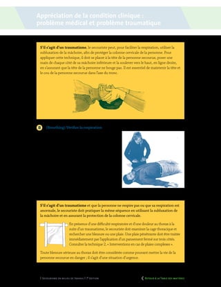 50 | Secourisme en milieu de travail | 7e
édition
S’il s’agit d’un traumatisme, le secouriste peut, pour faciliter la respiration, utiliser la
subluxation de la mâchoire, afin de protéger la colonne cervicale de la personne. Pour
appliquer cette technique, il doit se placer à la tête de la personne secourue, poser une
main de chaque côté de sa mâchoire inférieure et la soulever vers le haut, en ligne droite,
en s’assurant que la tête de la personne ne bouge pas. Il est essentiel de maintenir la tête et
le cou de la personne secourue dans l’axe du tronc.
	 (Breathing) Vérifier la respiration
À cette étape, le secouriste détermine si la personne
secourue respire ou si sa respiration est anormale.
Pour ce faire, il doit vérifier si le thorax se soulève.
Si elle respire, le secouriste doit évaluer succincte-
ment la qualité de la respiration de la personne, en
vérifiant si elle respire normalement, si elle semble
éprouver des difficultés quelconques ou si elle émet
des bruits respiratoires audibles. Si la personne
secourue ne respire pas ou si sa respiration est
anormale (respiration agonale), le secouriste doit
appliquer immédiatement des compressions
thoraciques et la séquence de RCR.
S’il s’agit d’un traumatisme et que la personne ne respire pas ou que sa respiration est
anormale, le secouriste doit pratiquer la même séquence en utilisant la subluxation de
la mâchoire et en assurant la protection de la colonne cervicale.
En présence d’une difficulté respiratoire et d’une douleur au thorax à la
suite d’un traumatisme, le secouriste doit examiner la cage thoracique et
rechercher une blessure ou une plaie. Une plaie pénétrante doit être traitée
immédiatement par l’application d’un pansement fermé sur trois côtés.
Consulter la technique 2, « Interventions en cas de plaies complexes ».
Toute blessure sérieuse au thorax doit être considérée comme pouvant mettre la vie de la
personne secourue en danger ; il s’agit d’une situation d’urgence.
Appréciation de la condition clinique :
problème médical et problème traumatique
	 Retour à la Table des matières
 