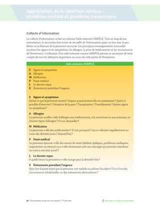 52 | Secourisme en milieu de travail | 7e
édition
Collecte d’information
La collecte d’information se fait en utilisant l’aide-mémoire SAMPLE. Tout au long de son
intervention, le secouriste doit tenter de recueillir de l’information ayant un lien avec le pro-
blème ou la blessure de la personne secourue. Les principaux renseignements à recueillir
touchent les signes et les symptômes, les allergies, la prise de médicaments et les circonstances
de l’événement. L’utilisation d’un aide-mémoire comme SAMPLE permet au secouriste de tenir
compte de tous les éléments importants au cours de cette partie de l’évaluation.
Aide-mémoire SAMPLE
S	 Signes et symptômes
A	Allergies
M	Médication
P	 Passé médical
L	 Le dernier repas
E	 Événements précédant l’urgence
S	 Signes et symptômes
Qu’est-ce que la personne ressent ? Depuis quand ressent-elle ces symptômes ? Qu’est-il
possible d’observer ? Coloration de la peau ? Transpiration ? Tremblements ? Autres signes
ou symptômes ?
A	Allergies
La personne souffre-t-elle d’allergies aux médicaments, à la nourriture ou aux animaux, ou
d’autres types d’allergies ? Si oui, desquelles ?
M	Médication
La personne a-elle des médicaments ? Si oui, pourquoi ? Les a-t-elle pris régulièrement au
cours des derniers jours ? Aujourd’hui ?
P	 Passé médical
La personne éprouve-t-elle des ennuis de santé (diabète, épilepsie, problèmes cardiaques,
respiratoires ou rénaux) ou a-t-elle récemment subi une chirurgie qui pourrait contribuer
ou nuire à son état actuel ?
L	Le dernier repas
À quelle heure la personne a-t-elle mangé pour la dernière fois ?
E	 Événements précédant l’urgence
Que s’est-il passé avant que la personne soit malade ou subisse l’accident ? Y a-t-il eu des
circonstances inhabituelles ou des événements déclencheurs ?
Appréciation de la condition clinique :
problème médical et problème traumatique
	 Retour à la Table des matières
 
