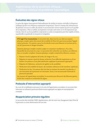 53 | Secourisme en milieu de travail | 7e
édition
Évaluation des signes vitaux
La prise des signes vitaux permet habituellement de vérifier la tension artérielle, la fréquence
cardiaque (pouls) et la fréquence respiratoire (respiration). Dans le contexte des interventions
de premiers secours en milieu de travail, le secouriste doit surtout mettre l’accent sur la qualité
de la respiration. Chez un adulte, la respiration normale varie entre 12 et 20 respirations par
minute. Dans le cas d’un problème respiratoire ou autre, la respiration peut être rapide ou lente,
superficielle ou profonde ou bruyante et irrégulière.
S’il s’agit d’un traumatisme, le secouriste doit, dans tous les cas, faire un examen
physique complet après s’être assuré de la stabilité de l’état de la personne pendant l’appré-
ciation primaire. Cet examen a pour but de déceler toute autre blessure ne mettant pas la
vie de la personne en danger immédiat.
L’examen physique complet consiste à palper et à examiner visuellement, s’il y a lieu,
l’ensemble des structures du corps. Le secouriste doit rechercher une douleur, une déforma-
tion ou une plaie complexe. L’examen physique complet comprend les éléments suivants :
	 Examen visuel et palpation de la tête, du visage et du cou ;
	 Palpation et examen visuel du thorax, recherche d’une difficulté respiratoire ou d’une
douleur (en présence d’une plaie pénétrante, appliquer le pansement approprié) ;
	 Palpation de l’abdomen, recherche de rigidité ou de sensibilité ;
	 Vérification de la stabilité du bassin, des membres inférieurs et des membres supérieurs ;
	 Vérification du dos. Cet examen doit être fait au moment du transfert sur planche, si
une évacuation de la personne est nécessaire. Sinon, il est recommandé d’attendre le
personnel spécialisé.
Au moment de l’appréciation secondaire, le secouriste peut découvrir des blessures graves;
il doit donc toujours en rechercher les signes.
Protocole d’intervention approprié
Au cours de la stabilisation primaire et à la suite de l’appréciation secondaire, le secouriste doit
intervenir en utilisant le protocole d’intervention approprié aux signes et aux symptômes
constatés.
Réappréciation primaire régulière
Le secouriste doit revérifier L’ABC régulièrement, afin de noter tout changement dans l’état de
la personne ou toute détérioration de son état.
Appréciation de la condition clinique :
problème médical et problème traumatique
	 Retour à la Table des matières
 