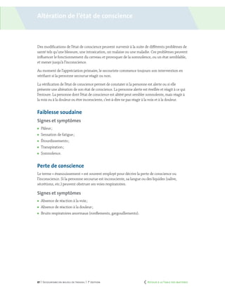 61 | Secourisme en milieu de travail | 7e
édition
Des modifications de l’état de conscience peuvent survenir à la suite de différents problèmes de
santé tels qu’une blessure, une intoxication, un malaise ou une maladie. Ces problèmes peuvent
influencer le fonctionnement du cerveau et provoquer de la somnolence, ou un état semblable,
et mener jusqu’à l’inconscience.
Au moment de l’appréciation primaire, le secouriste commence toujours son intervention en
vérifiant si la personne secourue réagit ou non.
La vérification de l’état de conscience permet de constater si la personne est alerte ou si elle
présente une altération de son état de conscience. La personne alerte est éveillée et réagit à ce qui
l’entoure. La personne dont l’état de conscience est altéré peut sembler somnolente, mais réagir à
la voix ou à la douleur ou être inconsciente, c’est-à-dire ne pas réagir à la voix et à la douleur.
Faiblesse soudaine
Signes et symptômes
	 Pâleur ;
	 Sensation de fatigue ;
	 Étourdissements ;
	 Transpiration ;
	 Somnolence.
Perte de conscience
Le terme « évanouissement » est souvent employé pour décrire la perte de conscience ou
l’inconscience. Si la personne secourue est inconsciente, sa langue ou des liquides (salive,
sécrétions, etc.) peuvent obstruer ses voies respiratoires.
Signes et symptômes
	 Absence de réaction à la voix ;
	 Absence de réaction à la douleur ;
	 Bruits respiratoires anormaux (ronflements, gargouillements).
Altération de l’état de conscience
	 Retour à la Table des matières
 