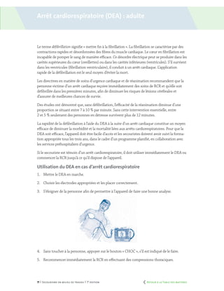 71 | Secourisme en milieu de travail | 7e
édition
Le terme défibrillation signifie « mettre fin à la fibrillation ». La fibrillation se caractérise par des
contractions rapides et désordonnées des fibres du muscle cardiaque. Le cœur en fibrillation est
incapable de pomper le sang de manière efficace. Ce désordre électrique peut se produire dans les
cavités supérieures du cœur (oreillettes) ou dans les cavités inférieures (ventricules). S’il survient
dans les ventricules (fibrillation ventriculaire), il conduit à un arrêt cardiaque. L’application
rapide de la défibrillation est le seul moyen d’éviter la mort.
Les directives en matière de soins d’urgence cardiaque et de réanimation recommandent que la
personne victime d’un arrêt cardiaque reçoive immédiatement des soins de RCR et qu’elle soit
défibrillée dans les premières minutes, afin de diminuer les risques de lésions cérébrales et
d’assurer de meilleures chances de survie.
Des études ont démontré que, sans défibrillation, l’efficacité de la réanimation diminue d’une
proportion se situant entre 7 à 10 % par minute. Sans cette intervention essentielle, entre
2 et 5 % seulement des personnes en détresse survivent plus de 12 minutes.
La rapidité de la défibrillation à l’aide du DEA à la suite d’un arrêt cardiaque constitue un moyen
efficace de diminuer la morbidité et la mortalité liées aux arrêts cardiorespiratoires. Pour que la
DEA soit efficace, l’appareil doit être facile d’accès et les secouristes doivent avoir suivi la forma-
tion appropriée tous les trois ans, dans le cadre d’un programme planifié, en collaboration avec
les services préhospitaliers d’urgence.
Si le secouriste est témoin d’un arrêt cardiorespiratoire, il doit utiliser immédiatement le DEA ou
commencer la RCR jusqu’à ce qu’il dispose de l’appareil.
Utilisation du DEA en cas d’arrêt cardiorespiratoire
1.	 Mettre le DEA en marche.
2.	 Choisir les électrodes appropriées et les placer correctement.
3.	 S’éloigner de la personne afin de permettre à l’appareil de faire une bonne analyse.
4.	 Sans toucher à la personne, appuyer sur le bouton « CHOC », s’il est indiqué de le faire.
5.	 Recommencer immédiatement la RCR en effectuant des compressions thoraciques.
Arrêt cardiorespiratoire (dea) : adulte
	 Retour à la Table des matières
 