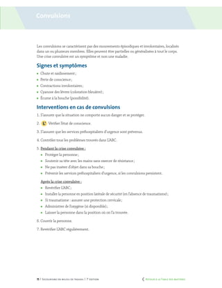 75 | Secourisme en milieu de travail | 7e
édition
Convulsions
Les convulsions se caractérisent par des mouvements épisodiques et involontaires, localisés
dans un ou plusieurs membres. Elles peuvent être partielles ou généralisées à tout le corps.
Une crise convulsive est un symptôme et non une maladie.
Signes et symptômes
	 Chute et raidissement ;
	 Perte de conscience ;
	 Contractions involontaires ;
	 Cyanose des lèvres (coloration bleuâtre) ;
	 Écume à la bouche (possibilité).
Interventions en cas de convulsions
1. S’assurer que la situation ne comporte aucun danger et se protéger.
2.	 Vérifier l’état de conscience.
3. S’assurer que les services préhospitaliers d’urgence sont prévenus.
4. Contrôler tous les problèmes trouvés dans L’ABC.
5. Pendant la crise convulsive :
	 Protéger la personne ;
	 Soutenir sa tête avec les mains sans exercer de résistance ;
	 Ne pas insérer d’objet dans sa bouche ;
	 Prévenir les services préhospitaliers d’urgence, si les convulsions persistent.
Après la crise convulsive :
	 Revérifier L’ABC ;
	 Installer la personne en position latérale de sécurité (en l’absence de traumatisme) ;
	 Si traumatisme : assurer une protection cervicale ;
	 Administrer de l’oxygène (si disponible) ;
	 Laisser la personne dans la position où on l’a trouvée.
6. Couvrir la personne.
7. Revérifier L’ABC régulièrement.
	 Retour à la Table des matières
 