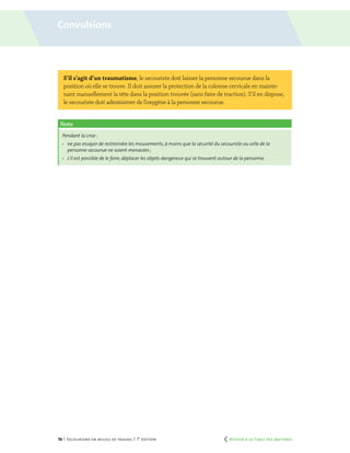 76 | Secourisme en milieu de travail | 7e
édition
S’il s’agit d’un traumatisme, le secouriste doit laisser la personne secourue dans la
position où elle se trouve. Il doit assurer la protection de la colonne cervicale en mainte-
nant manuellement la tête dans la position trouvée (sans faire de traction). S’il en dispose,
le secouriste doit administrer de l’oxygène à la personne secourue.
Note
Pendant la crise :
	 ne pas essayer de restreindre les mouvements,à moins que la sécurité du secouriste ou celle de la
personne secourue ne soient menacées ;
	 s’il est possible de le faire, déplacer les objets dangereux qui se trouvent autour de la personne.
Convulsions
	 Retour à la Table des matières
 
