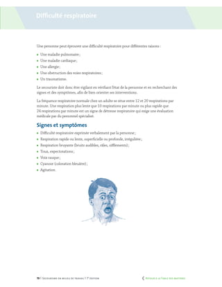 79 | Secourisme en milieu de travail | 7e
édition
Difficulté respiratoire
Une personne peut éprouver une difficulté respiratoire pour différentes raisons :
	 Une maladie pulmonaire ;
	 Une maladie cardiaque ;
	 Une allergie ;
	 Une obstruction des voies respiratoires ;
	 Un traumatisme.
Le secouriste doit donc être vigilant en vérifiant l’état de la personne et en recherchant des
signes et des symptômes, afin de bien orienter ses interventions.
La fréquence respiratoire normale chez un adulte se situe entre 12 et 20 respirations par
minute. Une respiration plus lente que 10 respirations par minute ou plus rapide que
24 respirations par minute est un signe de détresse respiratoire qui exige une évaluation
médicale par du personnel spécialisé.
Signes et symptômes
	 Difficulté respiratoire exprimée verbalement par la personne ;
	 Respiration rapide ou lente, superficielle ou profonde, irrégulière ;
	 Respiration bruyante (bruits audibles, râles, sifflements) ;
	 Toux, expectorations ;
	 Voix rauque ;
	 Cyanose (coloration bleuâtre) ;
	Agitation.
	 Retour à la Table des matières
 
