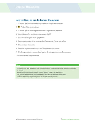 84 | Secourisme en milieu de travail | 7e
édition
Interventions en cas de douleur thoracique
1.	 S’assurer que la situation ne comporte aucun danger et se protéger.
2.		 Vérifier l’état de conscience.
3.	 S’assurer que les services préhospitaliers d’urgence sont prévenus.
4.	 Contrôler tous les problèmes trouvés dans L’ABC.
5.	 Rechercher les signes et les symptômes.
6.	 Faire cesser toute activité et demander à la personne d’éviter tout effort.
7.	 Desserrer ses vêtements.
8.	 Favoriser la position de confort (en l’absence de traumatisme).
9.	 Douleur persistante : assister dans la prise de nitroglycérine selon l’ordonnance.
10.	Revérifier L’ABC régulièrement.
Note
La nitroglycérine peut se présenter sous différentes formes :comprimé sublingual,vaporisateur,onguent
ou timbre.
Seuls les médicaments prescrits par le médecin peuvent être pris par la personne..
Il ne faut rien donner à boire ou à manger par la bouche à une personne inconsciente.
Les douleurs thoraciques peuvent provoquer un arrêt cardiorespiratoire.
Douleur thoracique
	 Retour à la Table des matières
 