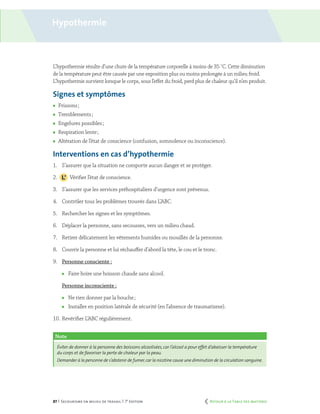 87 | Secourisme en milieu de travail | 7e
édition
Hypothermie
L’hypothermie résulte d’une chute de la température corporelle à moins de 35 ˚C. Cette diminution
de la température peut être causée par une exposition plus ou moins prolongée à un milieu froid.
L’hypothermie survient lorsque le corps, sous l’effet du froid, perd plus de chaleur qu’il n’en produit.
Signes et symptômes
	 Frissons ;
	 Tremblements ;
	 Engelures possibles ;
	 Respiration lente ;
	 Altération de l’état de conscience (confusion, somnolence ou inconscience).
Interventions en cas d’hypothermie
1.	 S’assurer que la situation ne comporte aucun danger et se protéger.
2.		 Vérifier l’état de conscience.
3.	 S’assurer que les services préhospitaliers d’urgence sont prévenus.
4.	 Contrôler tous les problèmes trouvés dans L’ABC.
5.	 Rechercher les signes et les symptômes.
6.	 Déplacer la personne, sans secousses, vers un milieu chaud.
7.	 Retirer délicatement les vêtements humides ou mouillés de la personne.
8.	 Couvrir la personne et lui réchauffer d’abord la tête, le cou et le tronc.
9.	 Personne consciente :
	 Faire boire une boisson chaude sans alcool.
	 Personne inconsciente :
	 Ne rien donner par la bouche ;
	 Installer en position latérale de sécurité (en l’absence de traumatisme).
10.	Revérifier L’ABC régulièrement.
Note
Éviter de donner à la personne des boissons alcoolisées,car l’alcool a pour effet d’abaisser la température
du corps et de favoriser la perte de chaleur par la peau.
Demander à la personne de s’abstenir de fumer,car la nicotine cause une diminution de la circulation sanguine.
	 Retour à la Table des matières
 