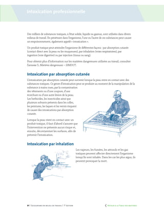 91 | Secourisme en milieu de travail | 7e
édition
Intoxication professionnelle
Des milliers de substances toxiques, à l’état solide, liquide ou gazeux, sont utilisées dans divers
milieux de travail. En pénétrant dans l’organisme, l’une ou l’autre de ces substances peut causer
un empoisonnement, également appelé « intoxication ».
Un produit toxique peut atteindre l’organisme de différentes façons : par absorption cutanée
(contact direct avec la peau ou les muqueuses), par inhalation (voies respiratoires), par
ingestion (voie digestive) ou par injection (tissus ou sang).
Pour obtenir plus d’information sur les matières dangereuses utilisées au travail, consulter
l’annexe 5, Matières dangereuses – SIMDUT.
Intoxication par absorption cutanée
L’intoxication par absorption cutanée peut survenir lorsque la peau entre en contact avec des
substances toxiques. Ce genre d’intoxication peut se produire au moment de la manipulation de la
substance à mains nues, par la contamination
des vêtements ou d’une coupure, d’une
écorchure ou d’une autre lésion de la peau.
Les herbicides, les insecticides ainsi que
plusieurs solvants présents dans les colles,
les peintures, les laques et les vernis risquent
de causer des intoxications par absorption
cutanée.
Lorsque la peau vient en contact avec un
produit toxique, il faut d’abord s’assurer que
l’intervention ne présente aucun risque et,
ensuite, décontaminer les surfaces, afin de
prévenir l’intoxication.
Intoxication par inhalation
Les vapeurs, les fumées, les aérosols et les gaz
toxiques peuvent affecter directement l’organisme
lorsqu’ils sont inhalés. Dans les cas les plus aigus, ils
peuvent provoquer la mort.
	 Retour à la Table des matières
 