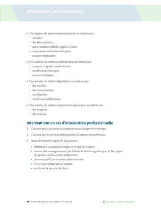 93 | Secourisme en milieu de travail | 7e
édition
	 Une atteinte du système respiratoire peut se traduire par :
–	 une toux,
–	 des éternuements,
–	 une respiration difficile, rapide ou lente,
–	 une coloration bleuâtre de la peau,
–	 un arrêt respiratoire ;
	 Une atteinte du système cardiaque peut se traduire par :
–	 un pouls irrégulier, rapide ou lent,
–	 une douleur thoracique,
–	 un arrêt cardiaque ;
	 Une atteinte du système digestif peut se traduire par :
–	 des nausées,
–	 des vomissements,
–	 une diarrhée,
–	 une douleur abdominale ;
	 Une atteinte du système tégumentaire (peau) peut se traduire par :
–	 des rougeurs,
–	 des brûlures.
Interventions en cas d’intoxication professionnelle
1.	 S’assurer que la situation ne comporte aucun danger et se protéger.
2.	 S’assurer que les services préhospitaliers d’urgence sont prévenus.
3.	 Avant d’intervenir auprès de la personne :
	 déterminer la substance toxique et le type de contact ;
	 obtenir des renseignements (par le biais de la fiche signalétique, de l’étiquette
du produit ou d’un centre antipoison);
	 s’assurer que la personne est décontaminée ;
	 éviter tout contact avec le produit ;
	 confirmer la sécurité des lieux.
Intoxication professionnelle
	 Retour à la Table des matières
 