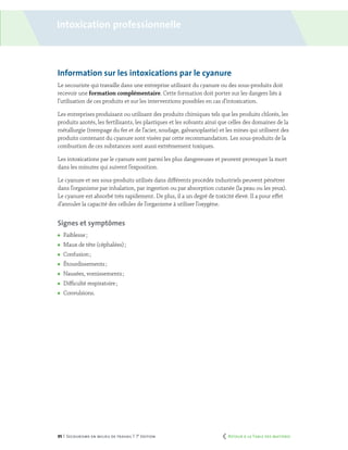 95 | Secourisme en milieu de travail | 7e
édition
Information sur les intoxications par le cyanure
Le secouriste qui travaille dans une entreprise utilisant du cyanure ou des sous-produits doit
recevoir une formation complémentaire. Cette formation doit porter sur les dangers liés à
l’utilisation de ces produits et sur les interventions possibles en cas d’intoxication.
Les entreprises produisant ou utilisant des produits chimiques tels que les produits chlorés, les
produits azotés, les fertilisants, les plastiques et les solvants ainsi que celles des domaines de la
métallurgie (trempage du fer et de l’acier, soudage, galvanoplastie) et les mines qui utilisent des
produits contenant du cyanure sont visées par cette recommandation. Les sous-produits de la
combustion de ces substances sont aussi extrêmement toxiques.
Les intoxications par le cyanure sont parmi les plus dangereuses et peuvent provoquer la mort
dans les minutes qui suivent l’exposition.
Le cyanure et ses sous-produits utilisés dans différents procédés industriels peuvent pénétrer
dans l’organisme par inhalation, par ingestion ou par absorption cutanée (la peau ou les yeux).
Le cyanure est absorbé très rapidement. De plus, il a un degré de toxicité élevé. Il a pour effet
d’annuler la capacité des cellules de l’organisme à utiliser l’oxygène.
Signes et symptômes
	 Faiblesse ;
	 Maux de tête (céphalées) ;
	 Confusion ;
	 Étourdissements ;
	 Nausées, vomissements ;
	 Difficulté respiratoire ;
	Convulsions.
Intoxication professionnelle
	 Retour à la Table des matières
 