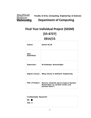I
Faculty of Arts, Computing, Engineering & Sciences
Department of Computing
Final Year Individual Project (SEGM)
[55-6727]
2014/15
Author: Ismail M.I.M
Date
Submitted:
Supervisor: Dr.Pradeepa Samarsinghe
Degree Course: BEng (Hons) in Software Engineering
Title of Project: Numver (Android app to Capture Number
Based Data e.g. Scratch Cards ,and
process them )
Confidentially Required?
NO 
YES 
 