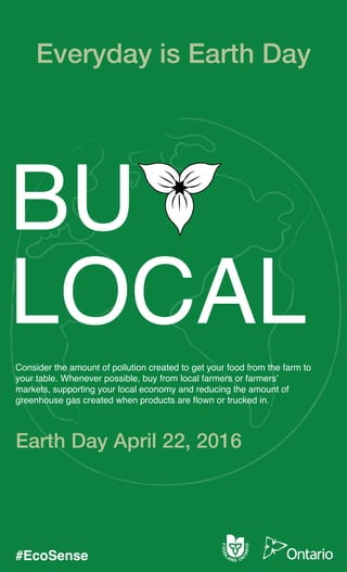 BU
LOCAL
Consider the amount of pollution created to get your food from the farm to
your table. Whenever possible, buy from local farmers or farmers’
markets, supporting your local economy and reducing the amount of
greenhouse gas created when products are flown or trucked in.
Everyday is Earth Day
Earth Day April 22, 2016
#EcoSense
 