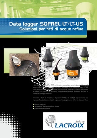 Data logger SOFREL LT/LT-US
Soluzioni per reti di acque reflue
I data logger SOFREL LT e LT-US sono stati progettati per la sorveglianza delle reti di
acque reflue e pluviali (collettori, scolmatori di pioggia…). Perfettamente stagni (IP 68
rinforzato), alimentati tramite batteria con autonomia massima di 10 anni, sono dotati
di modem GSM/GPRS e di un’antenna estremamente efficiente progettata per l’uso in
camere di conteggio interrate.
Innovativi e facili da installare, i dispositivi SOFREL LT e LT-US rappresentano una
risposta efficace ed economica alle esigenze di equipaggiamento delle reti di acque reflue:
Autosorveglianza,
Sorveglianza degli scolmatori di pioggia,
Diagnostica permanente.
 