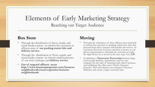 Elements of Early Marketing Strategy
Reaching our Target Audience
Box Store
• Through the distribution of flyers, emails, and
social media content- we inform the customers in
affluent areas of our packing starter kits and
delivery service.
• Through the distribution of flyers, emails, and
social media content- we inform small businesses
of our store catalogue and delivery service
• List of targeted affluent areas:
http://www.houstonproperties.com/houston-
neighborhoods/most-expensive-houston-
neighborhoods
Moving
• Through the solicitation of these affluent areas primarily
to inform the customer of packing starter kits, sales that
proceed from these ventures will transfer into moves. As
customers first look for boxes and then a mover, so our
phone representatives will guide the customer to make
the right choice for a mover in the next step. A.k.a US!
• Establishing a Triumvirate Partnership between large
local storage facilities, Apartments, and our own
company for the sake of bettering each other's business
and solidifying Two Men and a Truck's Houston
presence. This will enhance our company's Houston
influence and create a larger customer base.
 