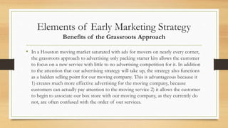 Elements of Early Marketing Strategy
Benefits of the Grassroots Approach
• In a Houston moving market saturated with ads for movers on nearly every corner,
the grassroots approach to advertising only packing starter kits allows the customer
to focus on a new service with little to no advertising competition for it. In addition
to the attention that our advertising strategy will take up, the strategy also functions
as a hidden selling point for our moving company. This is advantageous because it
1) creates much more effective advertising for the moving company, because
customers can actually pay attention to the moving service 2) it allows the customer
to begin to associate our box store with our moving company, as they currently do
not, are often confused with the order of our services.
 