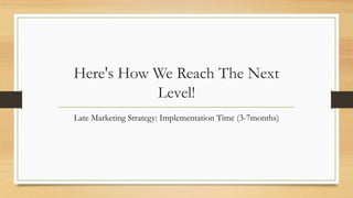 Here's How We Reach The Next
Level!
Late Marketing Strategy: Implementation Time (3-7months)
 