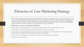 Elements of Late Marketing Strategy
• This portion of marketing strategy focuses on much larger investments in company growth, and takes a longer amount of
time as our potential clients will spend large amounts of money. Because of this larger expense, a higher amount of trust is
required in the relationship- especially one drawn out over a longer period of time- as will be dictated in the contracts we
will use to negotiate the terms of these long term relationships. It also considers the efficacy of our current relationships
with local charities and how to maximize the mutual benefit of those relationships.
• Within these contracts, considerations will include:
• Time Length of Contract agreement of company to set Two Men and A Truck as their preferred mover
• Specific Moves for which the company will enlist the help of Two Men and A Truck
• An assessment of potential Risks involved in the agreement- considering not only the liability of Two Men and A Truck,
but also that of the partnered storage facilities and apartment complexes.
• Terms will ensure that all parties are absolved from each other's individual risks and liabilities.
• Any other necessary elements
 
