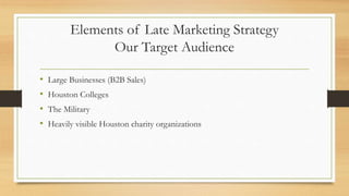 Elements of Late Marketing Strategy
Our Target Audience
• Large Businesses (B2B Sales)
• Houston Colleges
• The Military
• Heavily visible Houston charity organizations
 