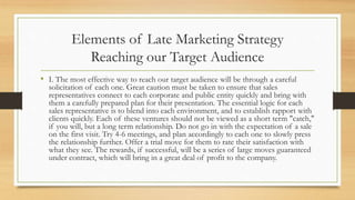 Elements of Late Marketing Strategy
Reaching our Target Audience
• I. The most effective way to reach our target audience will be through a careful
solicitation of each one. Great caution must be taken to ensure that sales
representatives connect to each corporate and public entity quickly and bring with
them a carefully prepared plan for their presentation. The essential logic for each
sales representative is to blend into each environment, and to establish rapport with
clients quickly. Each of these ventures should not be viewed as a short term "catch,"
if you will, but a long term relationship. Do not go in with the expectation of a sale
on the first visit. Try 4-6 meetings, and plan accordingly to each one to slowly press
the relationship further. Offer a trial move for them to rate their satisfaction with
what they see. The rewards, if successful, will be a series of large moves guaranteed
under contract, which will bring in a great deal of profit to the company.
 