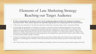 Elements of Late Marketing Strategy
Reaching our Target Audience
• II. The second portion of the plan to reach our late marketing audience involves the treatment of prospect
university clients. These clients represent an especially large prospect for company growth for several reasons:
• 1) The sheer size and needs of any Houston university would make a moving contract with it extremely profitable.
• 2) Along with the potential for a strong flow of income, a university contract would also bring with it new customer
markets. With the flourishing of a potential relationship over time, the growth of brand familiarity on campus would
represent strong potential to collaborate with university officials in offering the moving service to parents, and even to
students on campus. Potentially even box sales for student needs on campus. As we know them in this era, colleges have
been home to a great deal of innovators and entrepreneurs. It would present a great benefit to them to have boxes to ship
out their product readily available on campus.
• 3) Given even further growth and cooperation between universities and Two Men and A Truck, there would loom the
possibility of obtaining greater visibility at university sporting events, and becoming a sponsor for other large student
events.
• All of these factors work to increase brand visibility and familiarity, which in turn creates greater brand strength and loyalty.
 