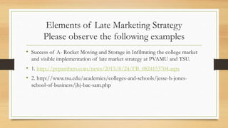 Elements of Late Marketing Strategy
Please observe the following examples
• Success of A- Rocket Moving and Storage in Infiltrating the college market
and visible implementation of late market strategy at PVAMU and TSU.
• 1. http://pvpanthers.com/news/2015/8/24/FB_0824153704.aspx
• 2. http://www.tsu.edu/academics/colleges-and-schools/jesse-h-jones-
school-of-business/jhj-bac-sam.php
 