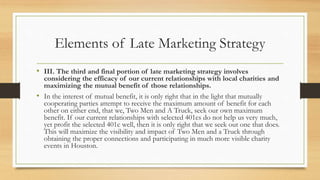 Elements of Late Marketing Strategy
• III. The third and final portion of late marketing strategy involves
considering the efficacy of our current relationships with local charities and
maximizing the mutual benefit of those relationships.
• In the interest of mutual benefit, it is only right that in the light that mutually
cooperating parties attempt to receive the maximum amount of benefit for each
other on either end, that we, Two Men and A Truck, seek our own maximum
benefit. If our current relationships with selected 401cs do not help us very much,
yet profit the selected 401c well, then it is only right that we seek out one that does.
This will maximize the visibility and impact of Two Men and a Truck through
obtaining the proper connections and participating in much more visible charity
events in Houston.
 