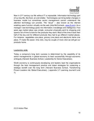 10
Now in 21st century our life without IT is impossible. Information technology part
of our day life, like food, air and shelter. Technologies can bring better changes in
business model but sometimes senior management cannot understand the
attention technology can provide. The “cloud” – also known as the internet
enabling users function virtually via the web (Ade McCormack, www.ft.com). As a
manager I see technology gives me information, knowledge and intelligence. Few
years ago market place was simple, consumer physically went to shopping and
spend a lot of time to look for the products they want. Most of the time it took their
half of the day and for different products they had to go different market places.
For instance: vegetables one place, grocery one place and electronic items one
place. IT made life easier. One click, may be couple of more click we will get our
products home.
Leadership skills:
Today a company’s long term success is determined by the capability of its
senior managements in global economy to lead successfully through economic
ambiguity (Harvard Business School, Leadership for Senior Executives).
World economy is continuously developing and leaders lead the organizations
through the best management practice and latest strategies for sustaining a
strategic benefit over the long term (Harvard Business School, Transforming
Proven Leaders into Global Executives). ( appendix 3.7 Learning Journal 6 and
7)
2.2.2 Action Plan
 