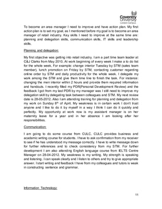 11
To become an area manager I need to improve and have action plan. My first
action plan is to set my goal, as I mentioned before my goal is to become an area
manager of retail industry. Key skills I need to improve at the same time are:
planning and delegation skills, communication skills, IT skills and leadership
skills.
Planning and delegation:
My first objective was getting into retail industry. I am a part time team leader at
C&J Clarks from May 2010. At work beginning of every week I make a to do list
for the whole week. For example: change interior Tuesday by STM (sales team
member), lunch promotion on Friday by STM, contacting customer regarding
online order by STM and daily productivity for the whole week. I delegate my
work among the STM and give them time line to finish the task. For instance:
changing the men interior within 2 hours and provide them required information
and handouts. I recently filled my PDR(Personal Development Review) and the
feedback I got from my last PDR by my manager was I still need to improve my
delegation skill by delegating task between colleagues and STM. My next review
date is 28-05-2012. Also I am attending training for planning and delegation from
my work on Sunday 8th of April. My weakness is in certain work I don’t trust
anyone and I like to do it by myself in a way I think I can do it quickly and
perfectly. My opportunity at work now is my assistant manager is on her
maternity leave for a year and in her absence I am looking after her
responsibilities.
Communication:
I am going to do some course from CULC. CULC provides business and
academic writing course for students. I have to ask confirmation from my receiver
to see if he has understood my message correctly. I have to write message down
for further references and to check consistency from my STM. For further
development I am also attending English language course from IELTS Centre
Manager on 28-04-2012. My weakness is my writing. My strength is speaking
and listening. I can speak clearly and I listen to others and try to give appropriate
answer. I start writing and feedback I have from my colleagues and tutors is weak
in constructing sentence and grammar.
Information Technology:
 