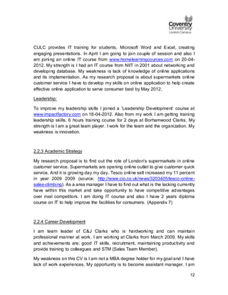 12
CULC provides IT training for students, Microsoft Word and Excel, creating
engaging presentations. In April I am going to join couple of session and also I
am joining an online IT course from www.homelearningcources.com on 20-04-
2012. My strength is I had an IT course from NIIT in 2001 about networking and
developing database. My weakness is lack of knowledge of online applications
and its implementation. As my research proposal is about supermarkets online
customer service I have to develop my skills on online application to help create
effective online application to serve consumer best by May 2012.
Leadership:
To improve my leadership skills I joined a ‘Leadership Development’ course at
www.impactfactory.com on 18-04-2012. Also from my work I am getting training
leadership skills. 6 hours training course for 2 days at Borhamwood Clarks. My
strength is I am a great team player. I work for the team and the organization. My
weakness is innovation.
2.2.3 Academic Strategy
My research proposal is to find out the role of London’s supermarkets in online
customer service. Supermarkets are opening online outlet to give customer quick
service. And it is growing day my day. Tesco online sell increased my 11 percent
in year 2009 2009 (source: http://www.cio.co.uk/news/3203405/tesco-online-
sales-climbing). As a area manager I have to find out what is the lacking currently
have within this market and take opportunity to have competitive advantages
over rival competitors. I am doing IT course and also I have 2 years diploma
course on IT to help improve the facilities for consumers. (Appendix 7)
2.2.4 Career Development
I am team leader of C&J Clarks who is hardworking and can maintain
professional manner at work. I am working at Clarks from March 2009. My skills
and achievements are: good IT skills, recruitment, maintaining productivity and
provide training to colleagues and STM (Sales Team Member).
My weakness on this CV is I am not a MBA degree holder for my goal and I have
lack of work experiences. My opportunity is to become assistant manager. I am
 