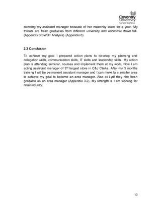 13
covering my assistant manager because of her maternity leave for a year. My
threats are fresh graduates from different university and economic down fall.
(Appendix 3 SWOT Analysis) (Appendix 8)
2.3 Conclusion
To achieve my goal I prepared action plans to develop my planning and
delegation skills, communication skills, IT skills and leadership skills. My action
plan is attending seminar, courses and implement them at my work. Now I am
acting assistant manager of 3rd largest store in C&J Clarks. After my 3 months
training I will be permanent assistant manager and I can move to a smaller area
to achieve my goal to become an area manager. Also at Lydl they hire fresh
graduate as an area manager (Appendix 3.2). My strength is I am working for
retail industry.
 
