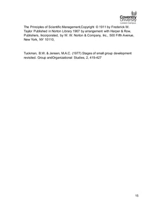 15
The Principles of Scientific Management,Copyright © 1911 by Frederick W.
Taylor Published in Norton Library 1967 by arrangement with Harper & Row,
Publishers, Incorporated, by W. W. Norton & Company, Inc., 500 Fifth Avenue,
New York, NY 10110,
Tuckman, B.W. & Jensen, M.A.C. (1977) Stages of small group development
revisited. Group andOrganizational Studies, 2, 419-427
 