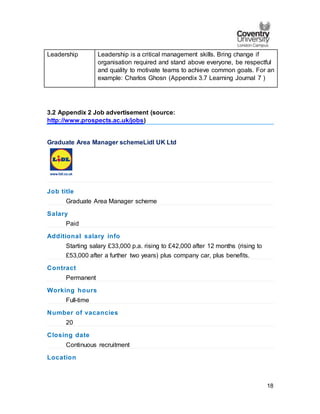 18
Leadership Leadership is a critical management skills. Bring change if
organisation required and stand above everyone, be respectful
and quality to motivate teams to achieve common goals. For an
example: Charlos Ghosn (Appendix 3.7 Learning Journal 7 )
3.2 Appendix 2 Job advertisement (source:
http://www.prospects.ac.uk/jobs)
Graduate Area Manager schemeLidl UK Ltd
Job title
Graduate Area Manager scheme
Salary
Paid
Additional salary info
Starting salary £33,000 p.a. rising to £42,000 after 12 months (rising to
£53,000 after a further two years) plus company car, plus benefits.
Contract
Permanent
Working hours
Full-time
Number of vacancies
20
Closing date
Continuous recruitment
Location
 