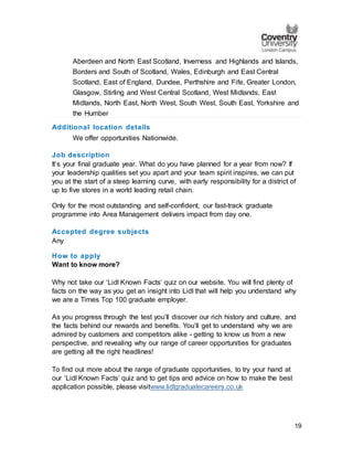 19
Aberdeen and North East Scotland, Inverness and Highlands and Islands,
Borders and South of Scotland, Wales, Edinburgh and East Central
Scotland, East of England, Dundee, Perthshire and Fife, Greater London,
Glasgow, Stirling and West Central Scotland, West Midlands, East
Midlands, North East, North West, South West, South East, Yorkshire and
the Humber
Additional location details
We offer opportunities Nationwide.
Job description
It’s your final graduate year. What do you have planned for a year from now? If
your leadership qualities set you apart and your team spirit inspires, we can put
you at the start of a steep learning curve, with early responsibility for a district of
up to five stores in a world leading retail chain.
Only for the most outstanding and self-confident, our fast-track graduate
programme into Area Management delivers impact from day one.
Accepted degree subjects
Any
How to apply
Want to know more?
Why not take our ‘Lidl Known Facts’ quiz on our website. You will find plenty of
facts on the way as you get an insight into Lidl that will help you understand why
we are a Times Top 100 graduate employer.
As you progress through the test you’ll discover our rich history and culture, and
the facts behind our rewards and benefits. You’ll get to understand why we are
admired by customers and competitors alike - getting to know us from a new
perspective, and revealing why our range of career opportunities for graduates
are getting all the right headlines!
To find out more about the range of graduate opportunities, to try your hand at
our ‘Lidl Known Facts’ quiz and to get tips and advice on how to make the best
application possible, please visitwww.lidlgraduatecareers.co.uk
 