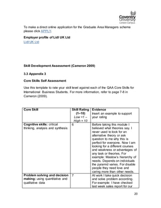 20
To make a direct online application for the Graduate Area Managers scheme
please click APPLY.
Employer profile of Lidl UK Ltd
Lidl UK Ltd
Skill Development Assessment (Cameron 2009)
3.3 Appendix 3
Core Skills Self Assessment
Use this template to rate your skill level against each of the QAA Core Skills for
International Business Students. For more information, refer to page 7-8 in
Cameron (2009).
Core Skill Skill Rating
(1–10)
Low =1 –
High = 10
Evidence
Insert an example to support
your rating
Cognitive skills: critical
thinking, analysis and synthesis
6 Before taking this module I
believed what theories say. I
never used to look for an
alternative theory or ask
question to me why this is
perfect for everyone. Now I am
looking for a different courses
and weakness or advantages of
any task or theories. For
example: Maslow’s hierarchy of
needs. Depends on individuals
the pyramid varies. For disable
people they need love and
caring more than other needs.
Problem solving and decision
making: using quantitative and
qualitative data
7 At work I take quick decision
and solve problem according.
For example: I have checked
last week sales report for our
 