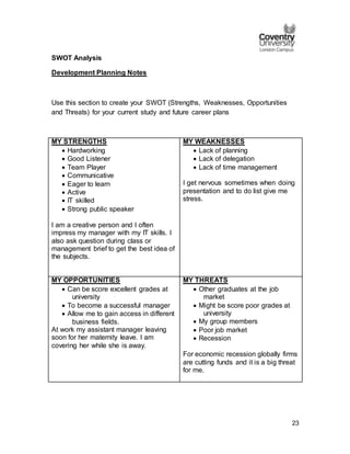 23
SWOT Analysis
Development Planning Notes
Use this section to create your SWOT (Strengths, Weaknesses, Opportunities
and Threats) for your current study and future career plans
MY STRENGTHS
 Hardworking
 Good Listener
 Team Player
 Communicative
 Eager to learn
 Active
 IT skilled
 Strong public speaker
I am a creative person and I often
impress my manager with my IT skills. I
also ask question during class or
management brief to get the best idea of
the subjects.
MY WEAKNESSES
 Lack of planning
 Lack of delegation
 Lack of time management
I get nervous sometimes when doing
presentation and to do list give me
stress.
MY OPPORTUNITIES
 Can be score excellent grades at
university
 To become a successful manager
 Allow me to gain access in different
business fields.
At work my assistant manager leaving
soon for her maternity leave. I am
covering her while she is away.
MY THREATS
 Other graduates at the job
market
 Might be score poor grades at
university
 My group members
 Poor job market
 Recession
For economic recession globally firms
are cutting funds and it is a big threat
for me.
 