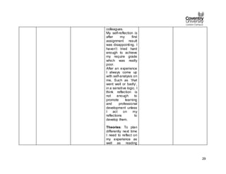 29
colleagues.
My self-reflection is
after my first
assignment result
was disappointing. I
haven’t tried hard
enough to achieve
my require grade
which was really
poor.
After an experience
I always come up
with self-analysis on
me, Such as ‘that
went well or badly’,
in a sensitive logic. I
think reflection is
not enough to
promote learning
and professional
development unless
I act on my
reflections to
develop them.
Theories: To plan
differently next time
I need to reflect on
my experience as
well as reading
 