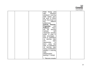 31
Peter Honey and
Alan Mumford
developed Learning
Style based upon
the work of David
Kolb, they known as
four different
preferences:
Activist, Theorist,
Pragmatist and
Reflector. These
are the learning
methods that
individuals normally
prefer. In order to
take advantages I
have to understand
my learning style
and seek
opportunities to
learn using that
style. To understand
my learning style
Honey and Mumford
develop a ‘Learning
Style
Questionnaire’.
[quoting P. Honey]:
1. "Become smarter
 