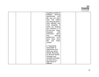 32
at getting a better fit
between learning
opportunities and
the way you learn
best. This makes
your learning easier,
more effective and
more enjoyable. It
saves you tackling
your learning on a
hit-and-miss basis.
Equipped with
information about
your learning
preferences, you'll
have many more
hits and fewer
misses."
2. "Expand the
'band width' of
experiences from
which you derive
benefit. Becoming
an all-round learner,
increases your
versatility and helps
you learn from a
wide variety of
different
 