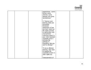 33
experiences - some
formal, some
informal, some
planned and some
spontaneous."
3. "Improve your
learning skills and
processes.
Increased
awareness of how
you learn opens up
the whole process
to self-scrutiny and
improvement.
Learning to learn is
your most important
capability since it
provides the
gateway to
everything else you
want to develop."
To be an affective
learning I also have
to develop the
capability to learn in
other styles too.
Characteristics of
 