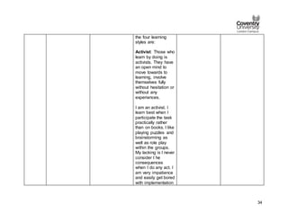 34
the four learning
styles are:
Activist: Those who
learn by doing is
activists. They have
an open mind to
move towards to
learning, involve
themselves fully
without hesitation or
without any
experiences.
I am an activist. I
learn best when I
participate the task
practically rather
than on books. I like
playing puzzles and
brainstorming as
well as role play
within the groups.
My lacking is I never
consider t he
consequences
when I do any act. I
am very impatience
and easily get bored
with implementation
 