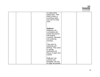 37
on ideas which
attract them. Their
belief is there is
something better
way and if it could
work.
Reflector:
Reflectors are
comfortable with
paired discussions,
self analysis,
coaching, interviews
and observing
activities.
They learn by
observing and
thinking. They avoid
to actively
participate and
favour to watch from
outside.
Reflectors are
cautious and
thoughtful who like
to judge all possible
 