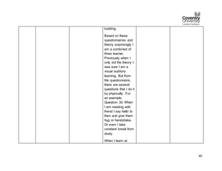 40
building.
Based on these
questionnaires and
theory surprisingly I
am a combined of
three learner.
Previously when I
only did the theory I
was sure I am a
visual auditory
learning. But from
the questionnaire,
there are several
questions that I do it
by physically. For
an example:
Question 30: When
I am meeting with
friend I say hello to
then and give them
hug or handshake.
Or even I take
constant break from
study.
When I learn at
 