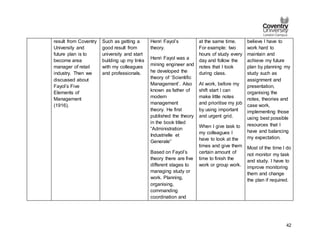 42
result from Coventry
University and
future plan is to
become area
manager of retail
industry. Then we
discussed about
Fayol’s Five
Elements of
Management
(1916).
Such as getting a
good result from
university and start
building up my links
with my colleagues
and professionals.
Henri Fayol’s
theory.
Henri Fayol was a
mining engineer and
he developed the
theory of ‘Scientific
Management’. Also
known as father of
modern
management
theory. He first
published the theory
in the book titled
“Administration
Industrielle et
Generale”
Based on Fayol’s
theory there are five
different stages to
managing study or
work. Planning,
organising,
commanding
coordination and
at the same time.
For example: two
hours of study every
day and follow the
notes that I took
during class.
At work, before my
shift start I can
make little notes
and prioritise my job
by using important
and urgent grid.
When I give task to
my colleagues I
have to look at the
times and give them
certain amount of
time to finish the
work or group work.
believe I have to
work hard to
maintain and
achieve my future
plan by planning my
study such as
assignment and
presentation,
organising the
notes, theories and
case work,
implementing those
using best possible
resources that I
have and balancing
my expectation.
Most of the time I do
not monitor my task
and study. I have to
improve monitoring
them and change
the plan if required.
 