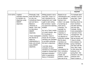 45
required
31.01.2012 I explore
motivation theories
to maintain my
objectives using
SMART
objectives.
Previously I only
knew that there is
an only one
motivational theory
exit and that is
Maslow’s
‘Hierarchy of
Needs’. And I had
no idea about
SMART
objectives.
I have investigated
the theories to
apply my
understanding to
study and at work
using SMART
objectives.
Writing journal is not a
easy task. I know it is
very important for my
assignment and I really
ought to start writing.
But somehow I spend
my spare time watching
football.
As I am a Team Leader
of a retail industry, also
for my groups in
university I have to
ensure all of my team
members are motivated
to put effort achieving
the team’s objectives.
I can think about
motivated my team
members by conceptual
models to increase and
decrease motivation
which is expectancy
theory of motivation
Based on our
characteristics and
we are different
learners from
others I can apply
my learning at
work and at
university. For
example my
motivation at
university is
intrinsic and it is
my pleasure to
doing this module.
But my team
members are
different and they
seek for the
external
circumstance for
their motivation,
such as good
results and
position. I had to
give one of my
To motivate team
member is not as
easy task. I have
to improve my
learning about my
team members
and their learning
and how they
motivate. During
mock presentation
I see lack of time
management. We
took more time
that we should and
I have to divide
time between my
group members
and stick with the
time. Also I have
to think about the
pressure I am
giving them. Not
everyone can take
pressure and I
have to ease on
 